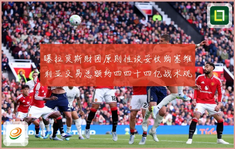 曝拉莫斯财团原则性谈妥收购塞维利亚交易总额约四四十四亿战术观察-深度解析
