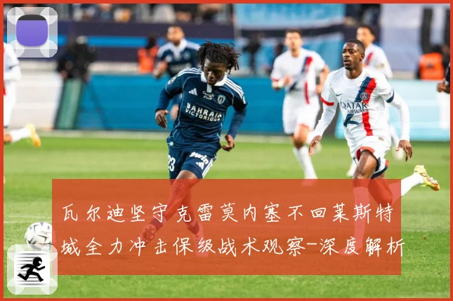 瓦尔迪坚守克雷莫内塞不回莱斯特城全力冲击保级战术观察-深度解析