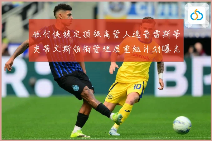 独行侠锁定顶级高管人选普雷斯蒂史蒂文斯领衔管理层重组计划曝光赛场复盘-深度解析