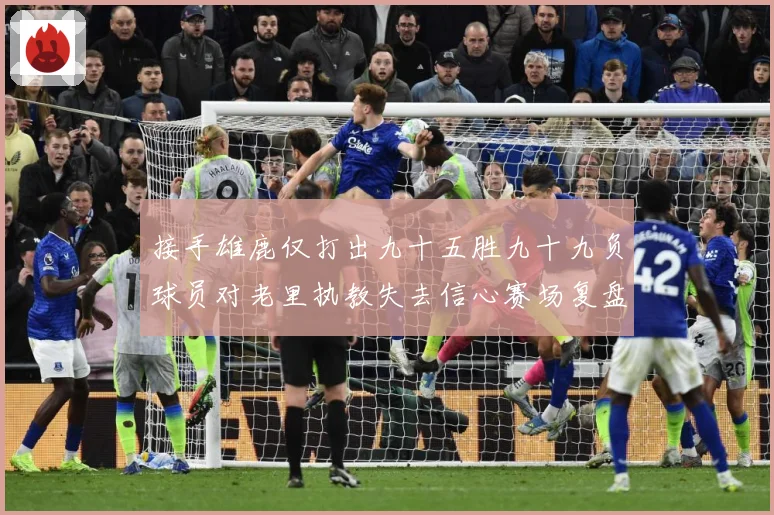 接手雄鹿仅打出九十五胜九十九负球员对老里执教失去信心赛场复盘-深度解析