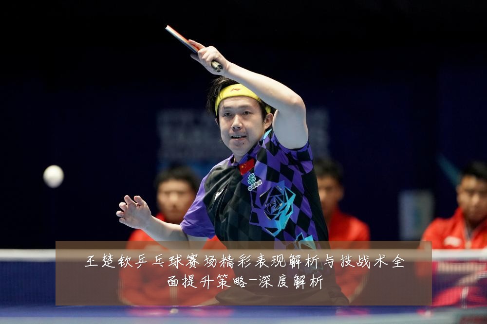 王楚钦乒乓球赛场精彩表现解析与技战术全面提升策略-深度解析