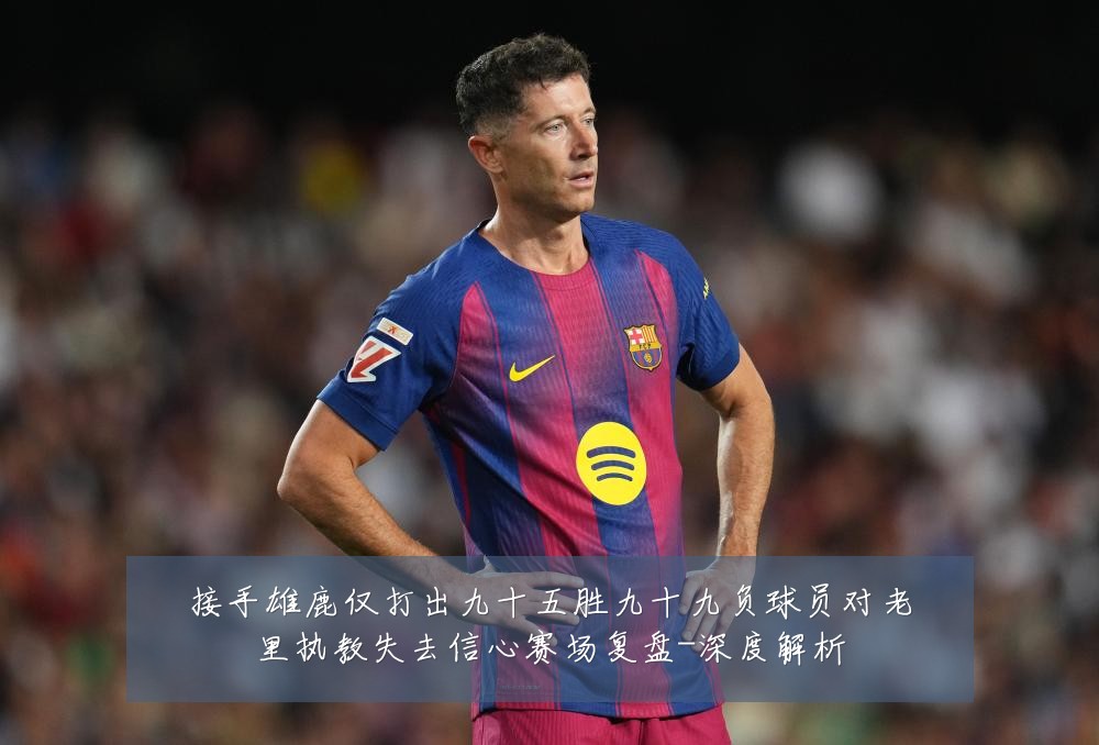 接手雄鹿仅打出九十五胜九十九负球员对老里执教失去信心赛场复盘-深度解析